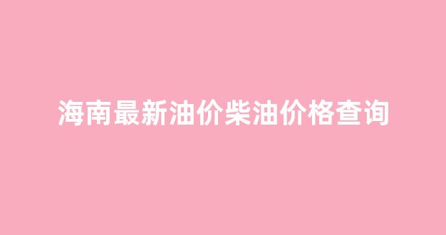 海南最新油价柴油价格查询_海南柴油油价多少一升