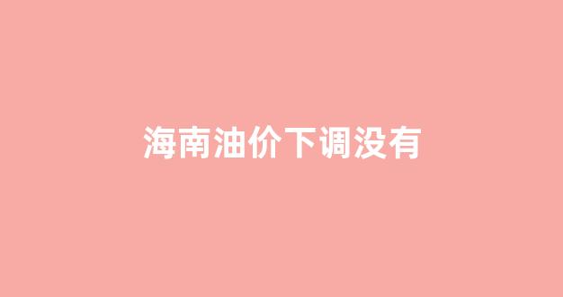 海南油价改革_海南油价下调没有