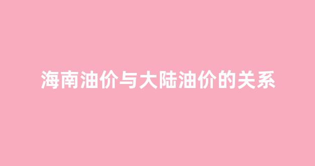 海南油价与大陆油价的关系是_海南油价与大陆油价的关系