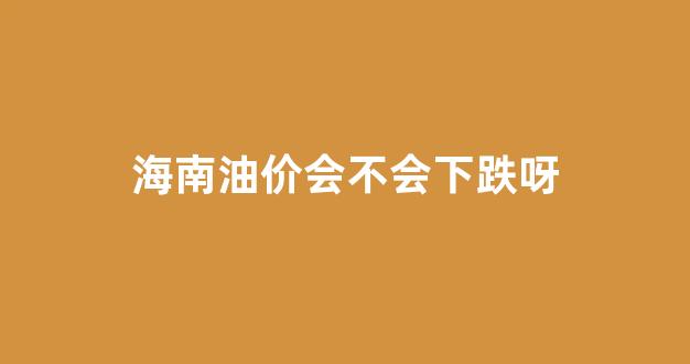 海南油价会不会下跌呀_海南油价还会上涨吗