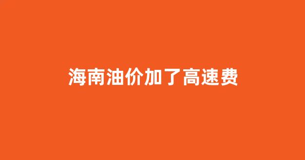 海南油价含高速费_海南油价加了高速费