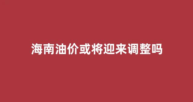 海南油价或将迎来调整吗_海南油价或将迎来调整吗