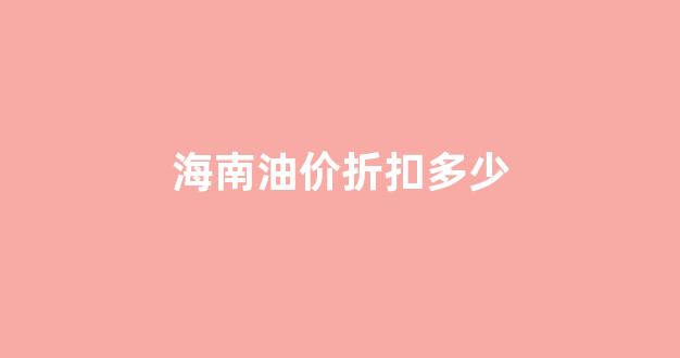 海南油价折扣多少_海南油价合理吗