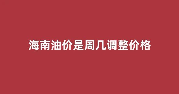 海南油价调整时间表_海南油价是周几调整价格