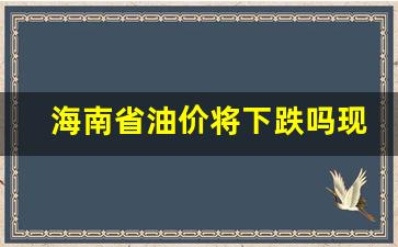 海南油价怎么降了-海南省油价将下跌吗现在