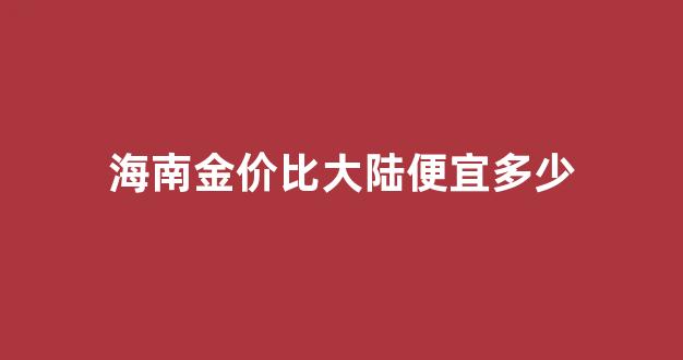 海南金价比大陆便宜多少呢_海南金价比大陆便宜多少