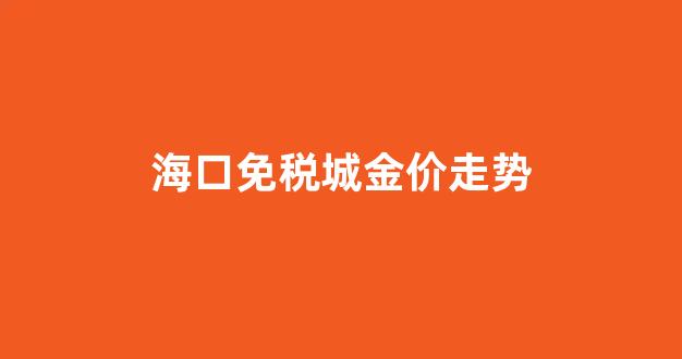 海口免税城金价走势_海口免税店黄金便宜吗