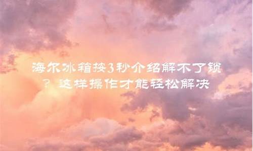 海尔冰箱按3秒解锁解不了锁_海尔冰箱按3秒解锁解不了锁视频