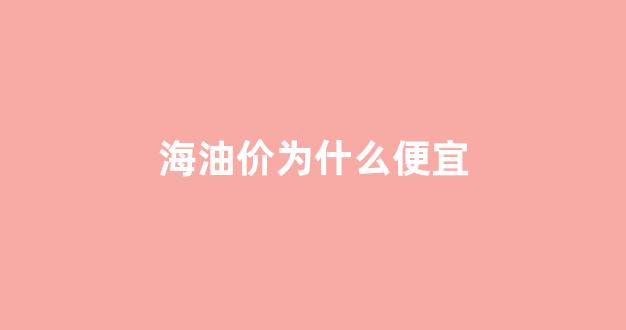 中国海油的油价怎么这么便宜_海油价为什么便宜