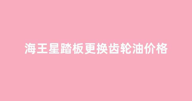 海王星踏板更换齿轮油价格_新海王星换齿轮油