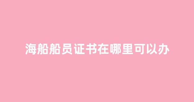 海船船员证书在哪里可以办(2020海船船员发证规则)_https://www.jnskb.com_装修流程_第1张