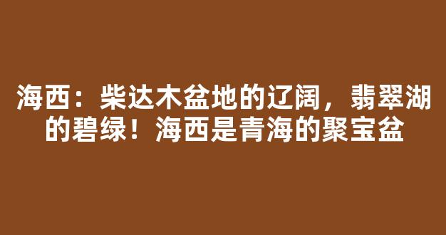 海西：柴达木盆地的辽阔，翡翠湖的碧绿！海西是青海的聚宝盆