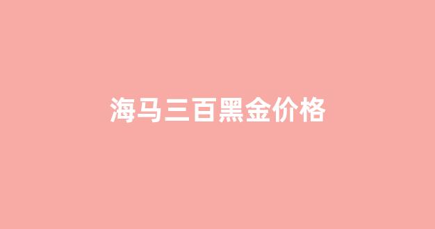 海马300黑金价格_海马三百黑金价格