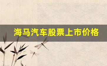 海马汽车股票上市价格(海马汽车厂家电话)_https://www.jumanxin.com_上交所_第1张
