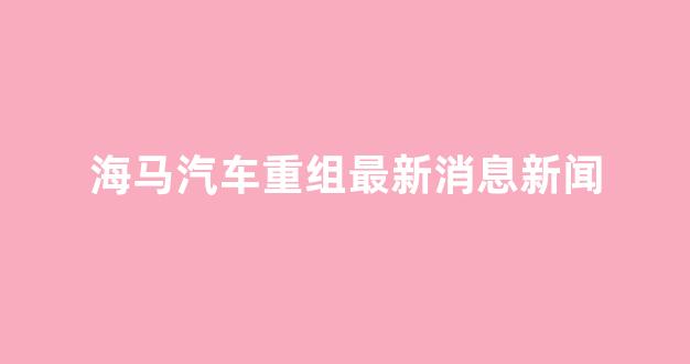 海马汽车重组最新消息新闻(海马汽车2021年会重组消息)_https://www.dcjwmf.com_上期所_第1张