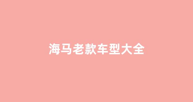 海马老款车型大全(海马老款车型大全三相)_https://www.hn-life.com_北交所_第1张