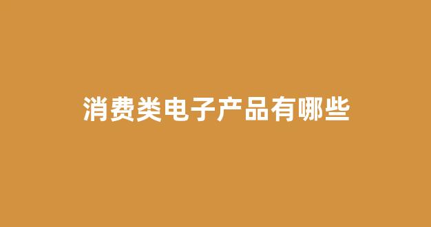 消费类电子产品有哪些(消费类电子产品有哪些公司)_https://www.jnskb.com_装修公司_第1张