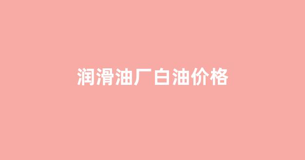 润滑油厂白油价格_润滑油厂白油价格表