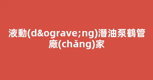液動(dòng)潛油泵鶴管廠(chǎng)家(液動(dòng)潛油泵鶴管廠(chǎng)家排名)(1)