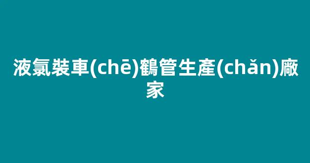 液氯裝車(chē)鶴管生產(chǎn)廠家(液氯裝車(chē)流程)(1)