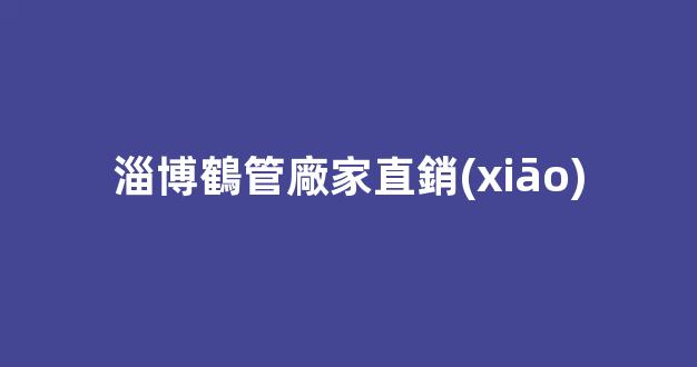 淄博鶴管廠家直銷(xiāo)(淄博鶴管廠家直銷(xiāo)店電話(huà))(1)