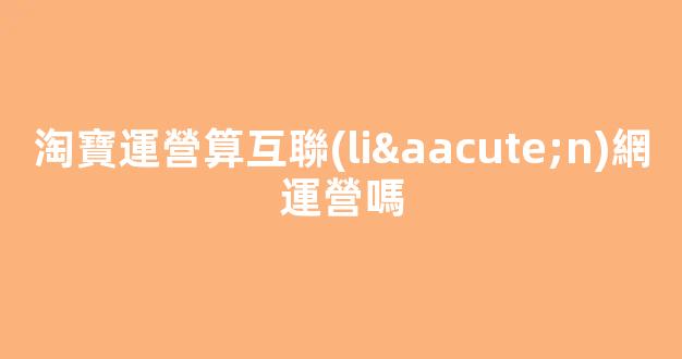 淘寶運營算互聯(lián)網運營嗎