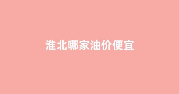 淮北哪家油价便宜_淮北油价格优惠