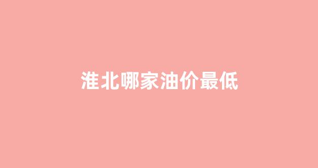 淮北最便宜的加油站_淮北哪家油价最低
