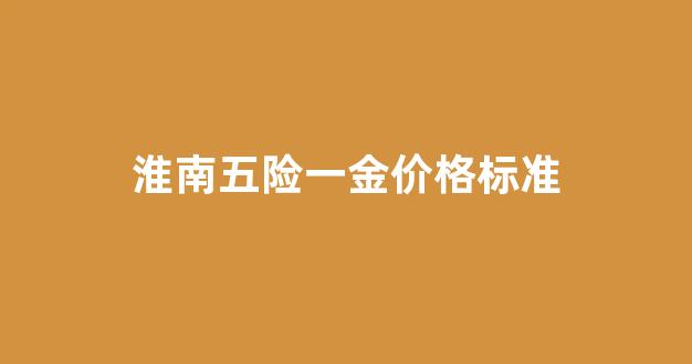 淮南五险一金价格标准最新_淮南五险一金价格标准