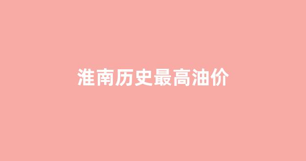 淮南历史最高油价_淮南石油价格