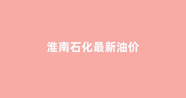 淮南石化最新油价_淮南石化油价今日价格