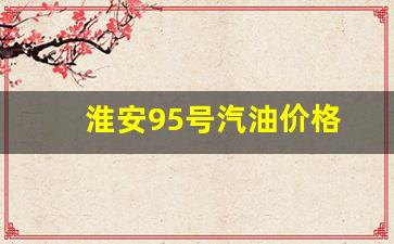 淮安95号汽油价格_淮安95号汽油价格是多少