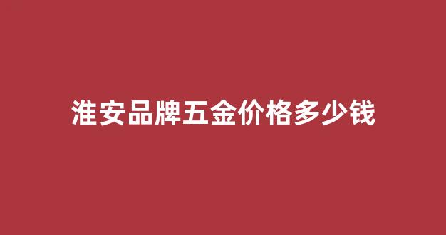 淮安市五金批发市场_淮安品牌五金价格多少钱