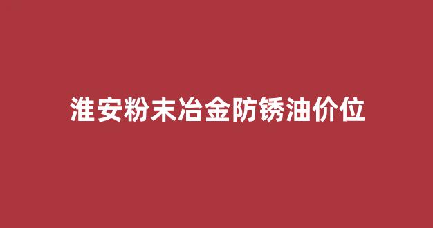 淮安粉末冶金防锈油价位_粉末冶金防锈处理