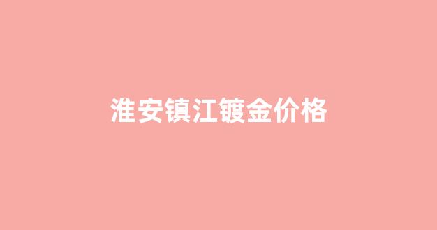 镇江今日金价查询 价格表_淮安镇江镀金价格