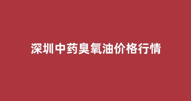 深圳中药臭氧油价格行情_臭氧油厂家批发