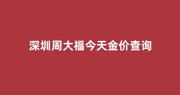 深圳周大福今天金价查询最新_深圳周大福今天金价查询