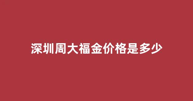 深圳周大福金价格是多少_深圳市周大福珠宝店