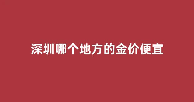 深圳哪里的黄金最真又实惠_深圳哪个地方的金价便宜