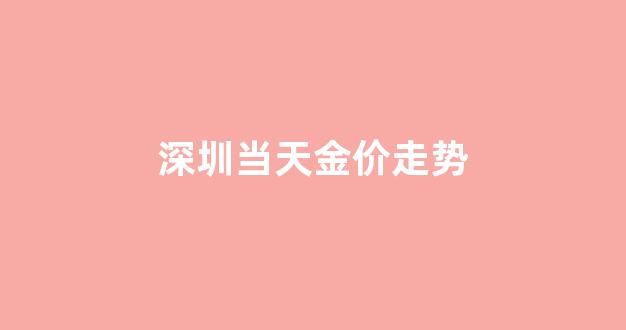 深圳金价今日价格零售_深圳当天金价走势