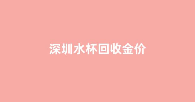 深圳水杯回收金价_深圳水杯回收金价查询
