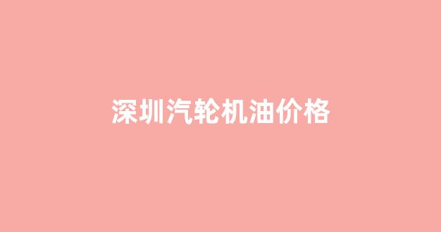 深圳汽轮机油价格_深圳汽轮机油价格多少