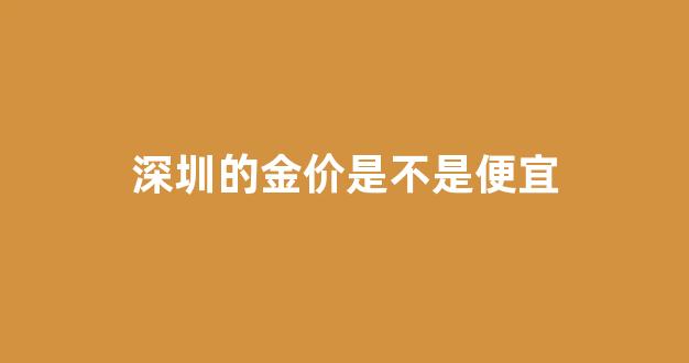 深圳的金价是不是便宜_深圳的金价是不是最便宜