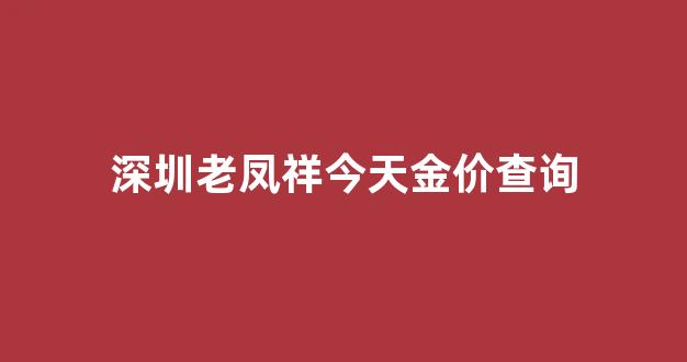深圳老凤祥今天金价查询_老凤祥深圳店