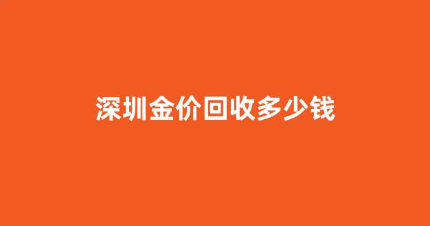 深圳今天的回收金价每克多少钱_深圳金价回收多少钱