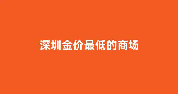 深圳金价最低的商场有哪些_深圳金价最低的商场