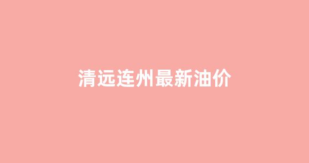 清远连州最新油价_清远连州最新油价今日价格