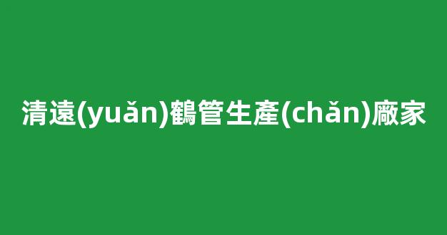 清遠(yuǎn)鶴管生產(chǎn)廠家(鶴管屬于哪類設(shè)備)(1)