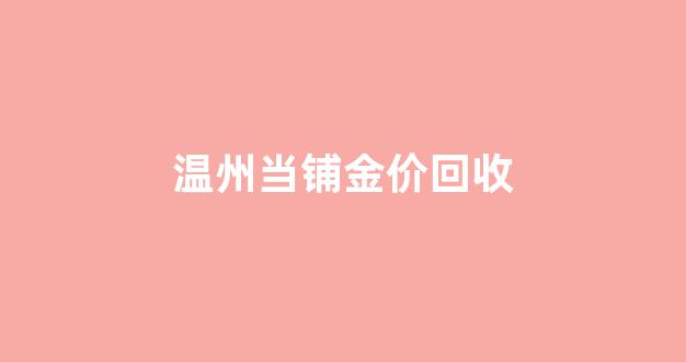 温州当铺金价回收_温州今日黄金回收多少钱一克