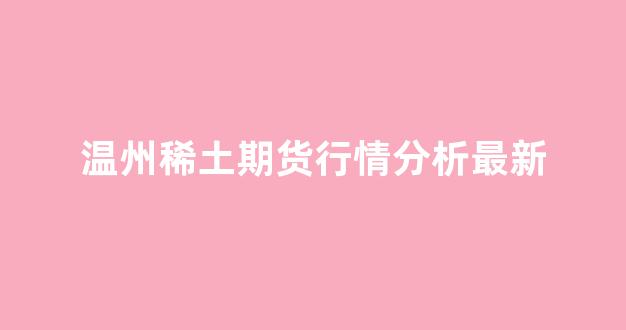 温州稀土期货行情分析最新(温州宏丰与稀土)_https://www.gfdzclz.com_上交所_第1张